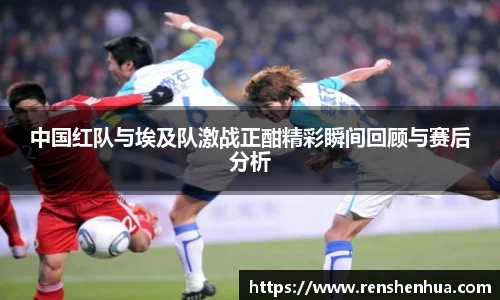 中国红队与埃及队激战正酣精彩瞬间回顾与赛后分析